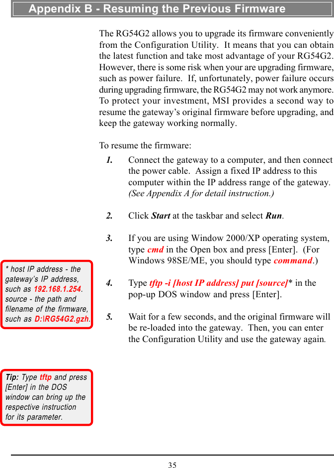 35The RG54G2 allows you to upgrade its firmware convenientlyfrom the Configuration Utility.  It means that you can obtainthe latest function and take most advantage of your RG54G2.However, there is some risk when your are upgrading firmware,such as power failure.  If, unfortunately, power failure occursduring upgrading firmware, the RG54G2 may not work anymore.To protect your investment, MSI provides a second way toresume the gateway’s original firmware before upgrading, andkeep the gateway working normally.To resume the firmware:   1. Connect the gateway to a computer, and then connectthe power cable.  Assign a fixed IP address to thiscomputer within the IP address range of the gateway.(See Appendix A for detail instruction.)   2. Click Start at the taskbar and select Run.   3. If you are using Window 2000/XP operating system,type cmd in the Open box and press [Enter].  (ForWindows 98SE/ME, you should type command.)   4. Type tftp -i [host IP address] put [source]* in thepop-up DOS window and press [Enter].   5. Wait for a few seconds, and the original firmware willbe re-loaded into the gateway.  Then, you can enterthe Configuration Utility and use the gateway again.* host IP address - thegateway’s IP address,such as 192.168.1.254.source - the path andfilename of the firmware,such as D:\RG54G2.gzh.Appendix B - Resuming the Previous FirmwareTip: Type tftp and press[Enter] in the DOSwindow can bring up therespective instructionfor its parameter.