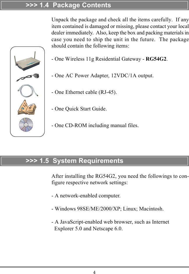 4&gt;&gt;&gt; 1.4  Package Contents&gt;&gt;&gt; 1.5  System RequirementsAfter installing the RG54G2, you need the followings to con-figure respective network settings:- A network-enabled computer.- Windows 98SE/ME/2000/XP; Linux; Macintosh.- A JavaScript-enabled web browser, such as Internet  Explorer 5.0 and Netscape 6.0.Unpack the package and check all the items carefully.  If anyitem contained is damaged or missing, please contact your localdealer immediately.  Also, keep the box and packing materials incase you need to ship the unit in the future.  The packageshould contain the following items:- One Wireless 11g Residential Gateway - RG54G2.- One AC Power Adapter, 12VDC/1A output.- One Ethernet cable (RJ-45).- One Quick Start Guide.- One CD-ROM including manual files.