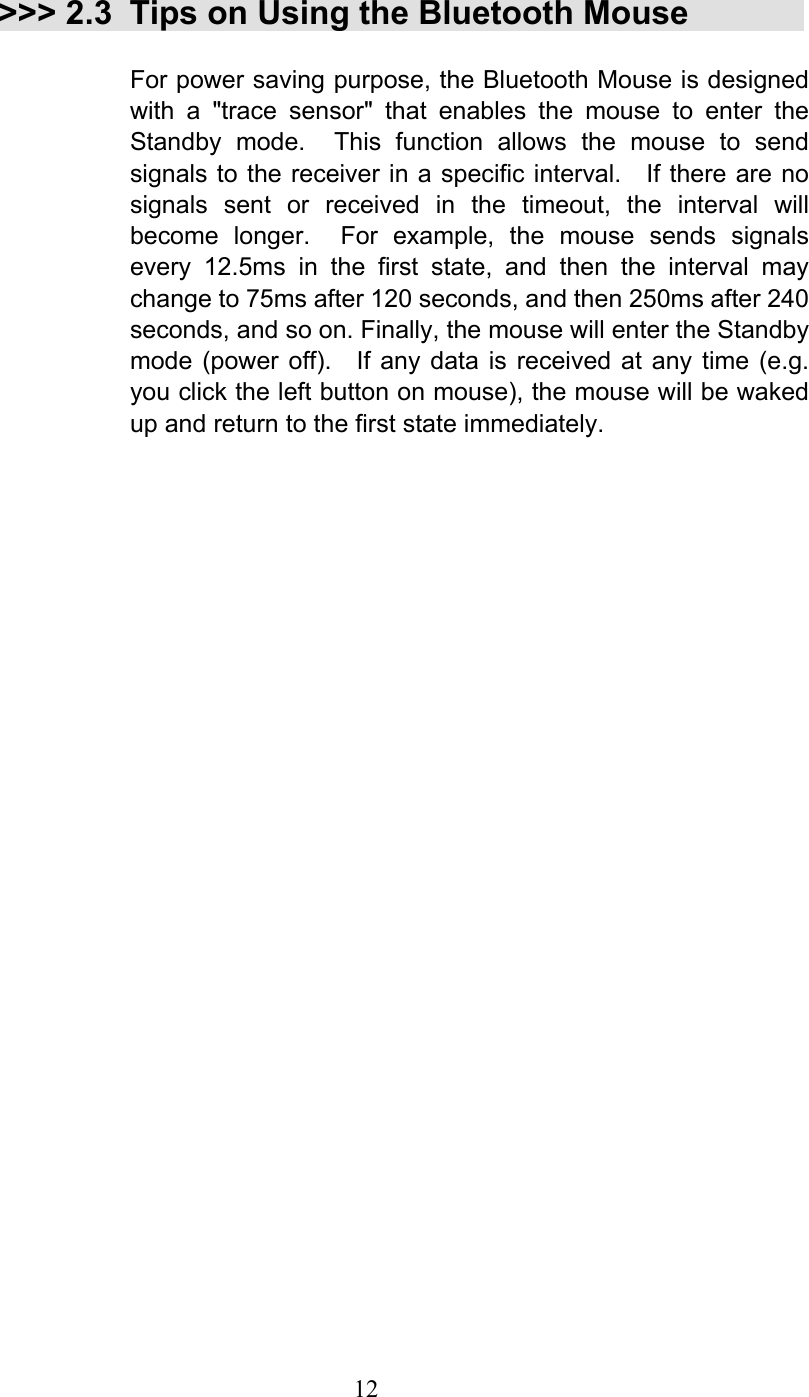  12 &gt;&gt;&gt; 2.3 Tips on Using the Bluetooth Mouse  For power saving purpose, the Bluetooth Mouse is designed with a &quot;trace sensor&quot; that enables the mouse to enter the Standby mode.  This function allows the mouse to send signals to the receiver in a specific interval.    If there are no signals sent or received in the timeout, the interval will become longer.  For example, the mouse sends signals every 12.5ms in the first state, and then the interval may change to 75ms after 120 seconds, and then 250ms after 240 seconds, and so on. Finally, the mouse will enter the Standby mode (power off).  If any data is received at any time (e.g. you click the left button on mouse), the mouse will be waked up and return to the first state immediately. 