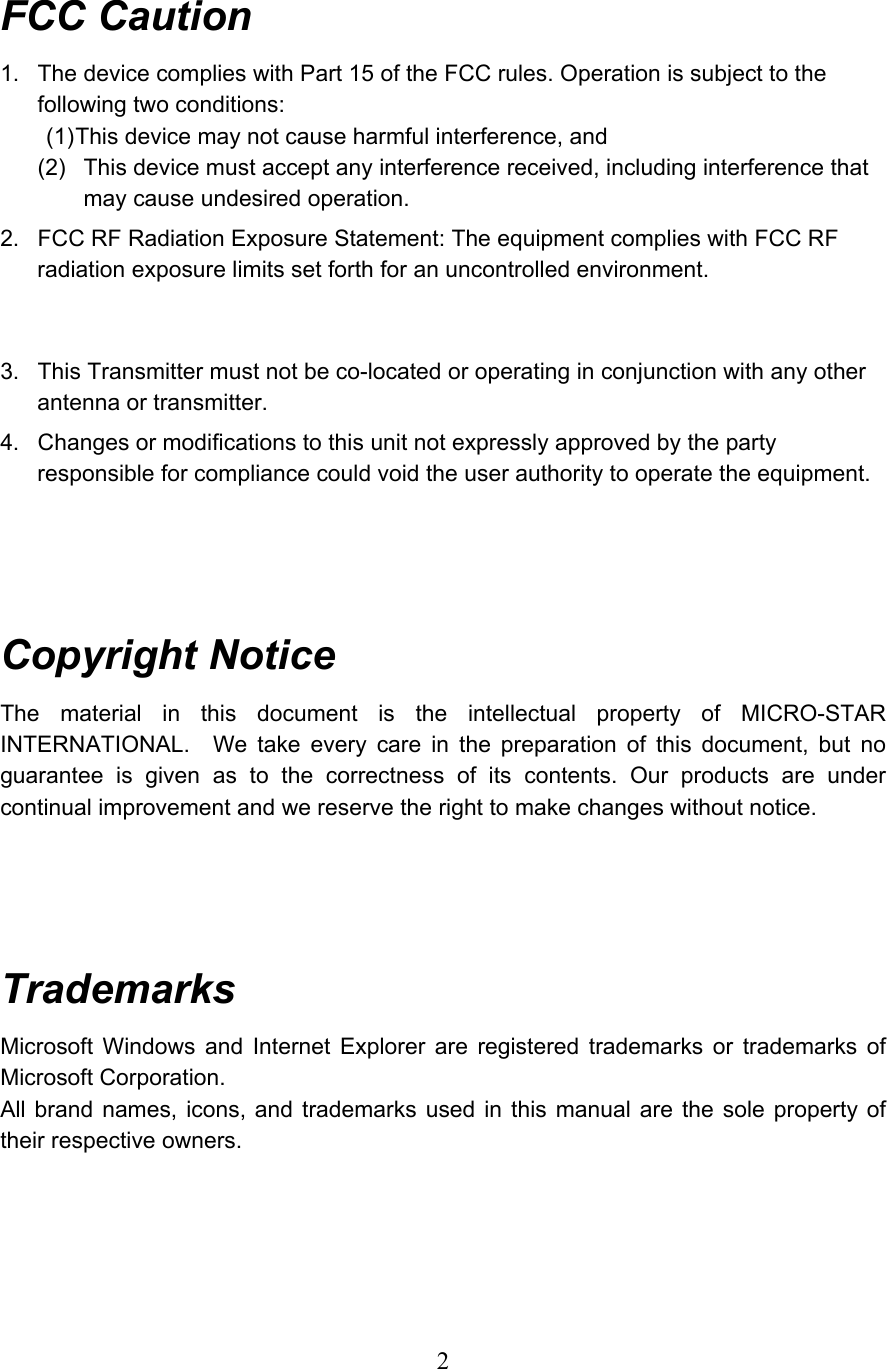  2 FCC Caution 1.  The device complies with Part 15 of the FCC rules. Operation is subject to the following two conditions: (1) This device may not cause harmful interference, and (2)  This device must accept any interference received, including interference that may cause undesired operation. 2.  FCC RF Radiation Exposure Statement: The equipment complies with FCC RF radiation exposure limits set forth for an uncontrolled environment.   3.  This Transmitter must not be co-located or operating in conjunction with any other antenna or transmitter. 4.  Changes or modifications to this unit not expressly approved by the party responsible for compliance could void the user authority to operate the equipment.     Copyright Notice The material in this document is the intellectual property of MICRO-STAR INTERNATIONAL.  We take every care in the preparation of this document, but no guarantee is given as to the correctness of its contents. Our products are under continual improvement and we reserve the right to make changes without notice.     Trademarks Microsoft Windows and Internet Explorer are registered trademarks or trademarks of Microsoft Corporation. All brand names, icons, and trademarks used in this manual are the sole property of their respective owners.     