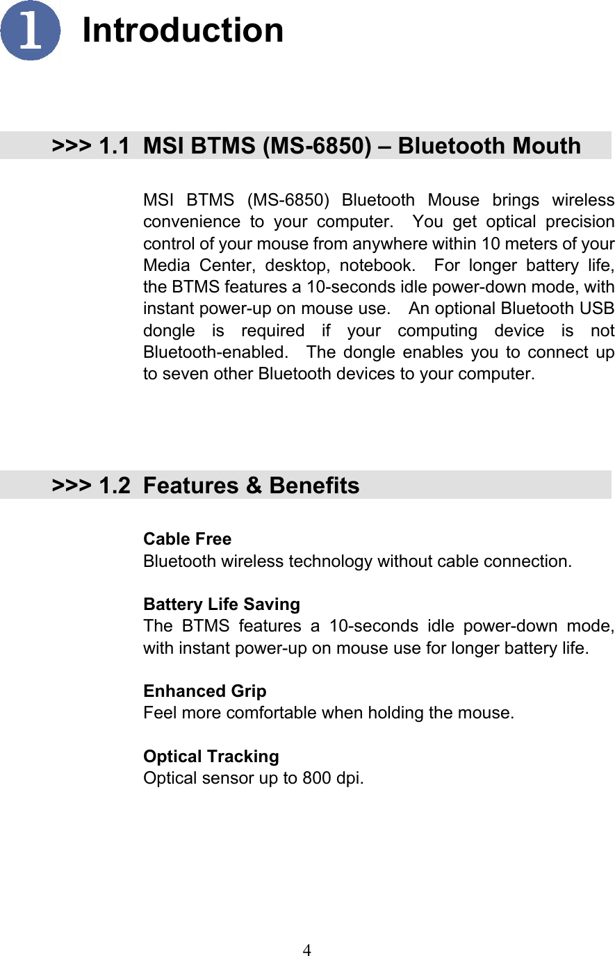  4  Introduction   &gt;&gt;&gt; 1.1 MSI BTMS (MS-6850) – Bluetooth Mouth  MSI BTMS (MS-6850) Bluetooth Mouse brings wireless convenience to your computer.  You get optical precision control of your mouse from anywhere within 10 meters of your Media Center, desktop, notebook.  For longer battery life, the BTMS features a 10-seconds idle power-down mode, with instant power-up on mouse use.    An optional Bluetooth USB dongle is required if your computing device is not Bluetooth-enabled.  The dongle enables you to connect up to seven other Bluetooth devices to your computer.     &gt;&gt;&gt; 1.2 Features &amp; Benefits  Cable Free Bluetooth wireless technology without cable connection.  Battery Life Saving The BTMS features a 10-seconds idle power-down mode, with instant power-up on mouse use for longer battery life.  Enhanced Grip Feel more comfortable when holding the mouse.  Optical Tracking Optical sensor up to 800 dpi.   