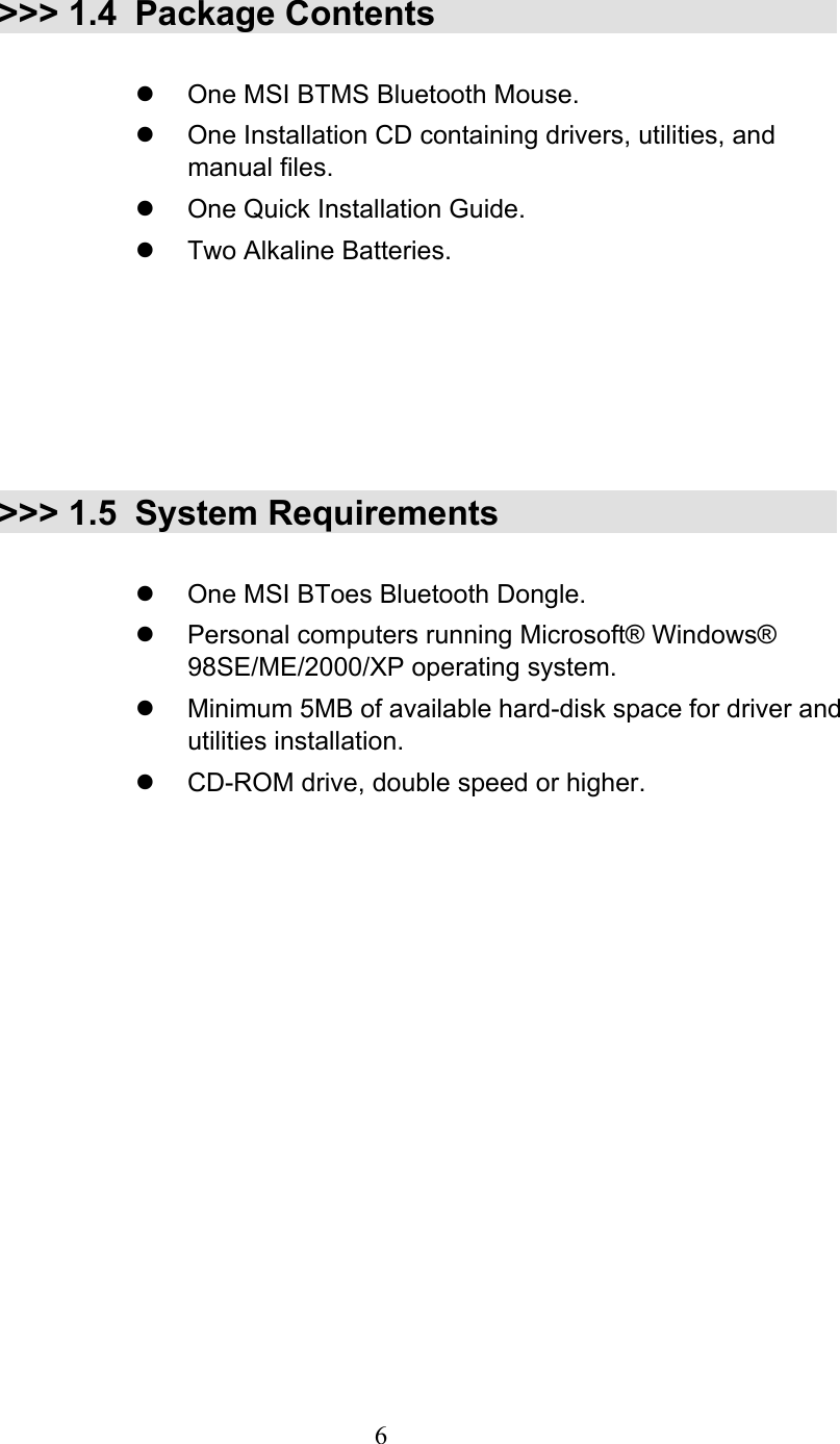  6 &gt;&gt;&gt; 1.4 Package Contents    One MSI BTMS Bluetooth Mouse.   One Installation CD containing drivers, utilities, and manual files.   One Quick Installation Guide.   Two Alkaline Batteries.       &gt;&gt;&gt; 1.5 System Requirements    One MSI BToes Bluetooth Dongle.   Personal computers running Microsoft® Windows® 98SE/ME/2000/XP operating system.   Minimum 5MB of available hard-disk space for driver and utilities installation.   CD-ROM drive, double speed or higher.   