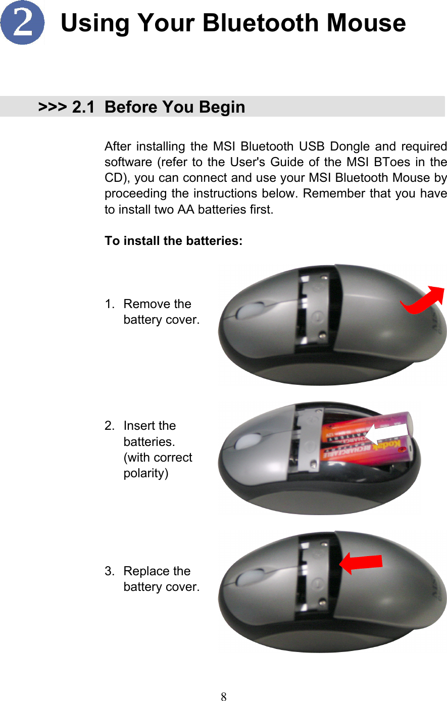  8  Using Your Bluetooth Mouse   &gt;&gt;&gt; 2.1 Before You Begin  After installing the MSI Bluetooth USB Dongle and required software (refer to the User&apos;s Guide of the MSI BToes in the CD), you can connect and use your MSI Bluetooth Mouse by proceeding the instructions below. Remember that you have to install two AA batteries first.  To install the batteries:    1. Remove the battery cover.   2. Insert the batteries. (with correct polarity)     3. Replace the battery cover.