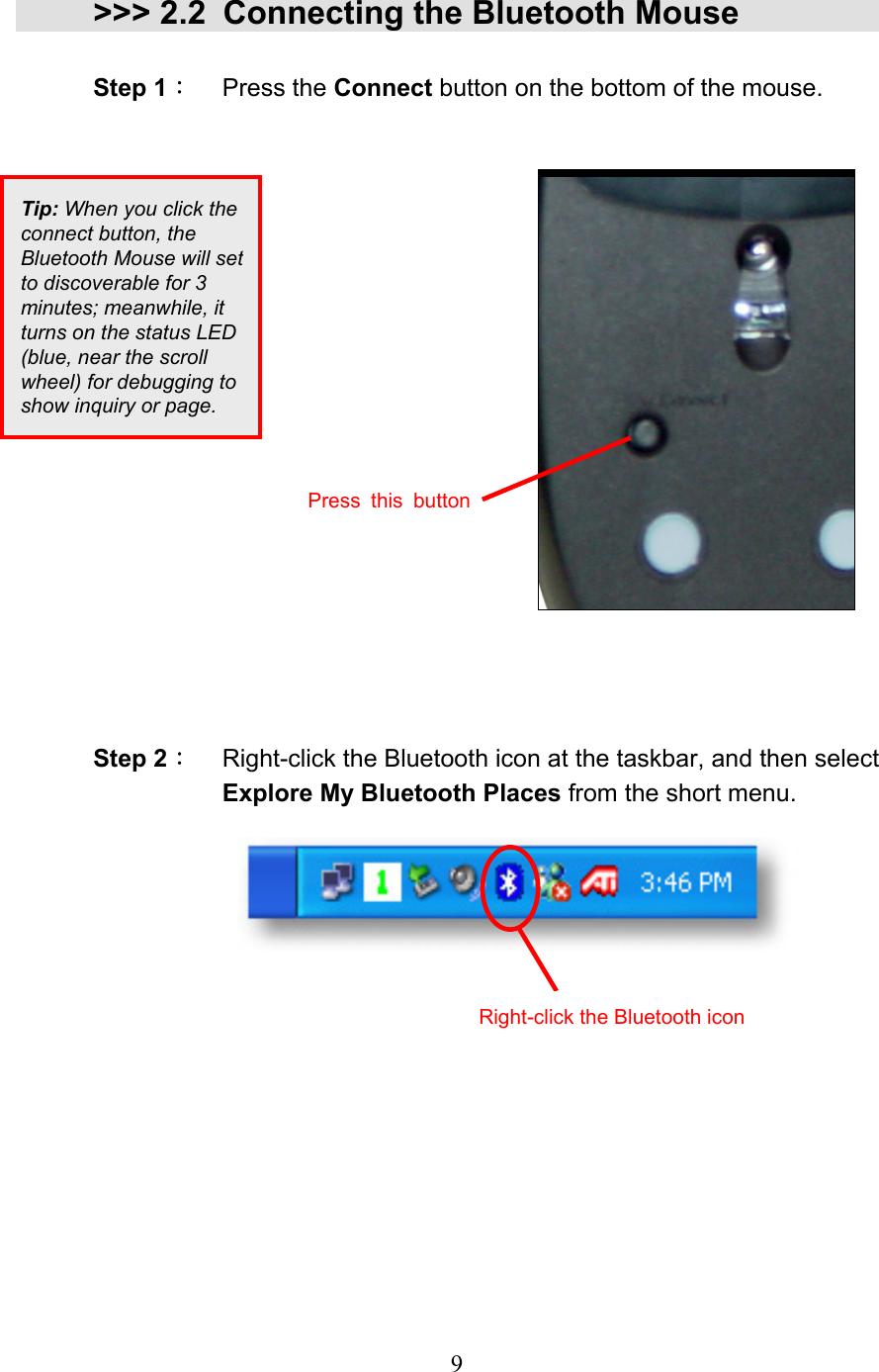  9 &gt;&gt;&gt; 2.2 Connecting the Bluetooth Mouse  Step 1： Press the Connect button on the bottom of the mouse.                     Step 2：  Right-click the Bluetooth icon at the taskbar, and then select Explore My Bluetooth Places from the short menu.           Tip: When you click the connect button, the Bluetooth Mouse will setto discoverable for 3 minutes; meanwhile, it turns on the status LED (blue, near the scroll wheel) for debugging to show inquiry or page. Right-click the Bluetooth icon Press this button