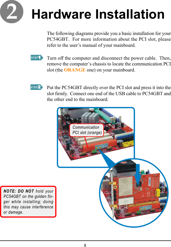 8The following diagrams provide you a basic installation for yourPC54GBT.  For more information about the PCI slot, pleaserefer to the user’s manual of your mainboard.Hardware InstallationTurn off the computer and disconnect the power cable.  Then,remove the computer’s chassis to locate the communication PCIslot (the ORANGE one) on your mainboard.Put the PC54GBT directly over the PCI slot and press it into theslot firmly.  Connect one end of the USB cable to PC54GBT andthe other end to the mainboard.STEP11111STEP22222NOTE: DO NOT hold yourPC54GBT on the golden fin-ger while installing; doingthis may cause interferenceor damage.CommunicationPCI slot (orange)2