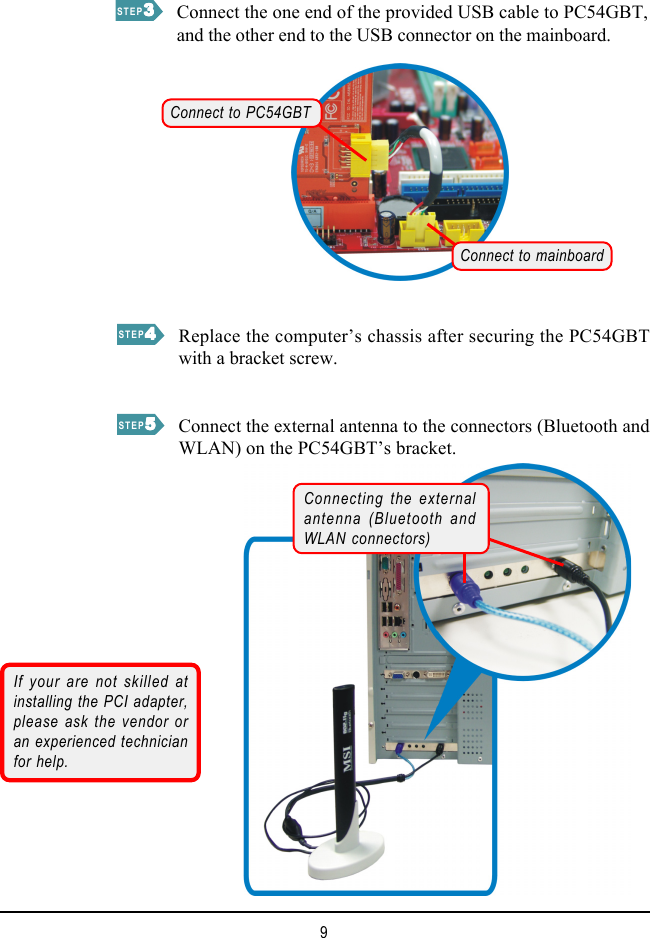 9STEP33333STEP44444Connect the one end of the provided USB cable to PC54GBT,and the other end to the USB connector on the mainboard.STEP55555Replace the computer’s chassis after securing the PC54GBTwith a bracket screw.Connect the external antenna to the connectors (Bluetooth andWLAN) on the PC54GBT’s bracket.If your are not skilled atinstalling the PCI adapter,please ask the vendor oran experienced technicianfor help.Connecting the externalantenna (Bluetooth andWLAN connectors)Connect to PC54GBTConnect to mainboard