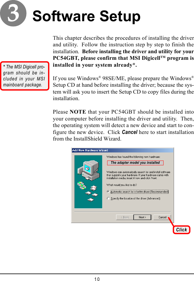 10Software SetupThis chapter describes the procedures of installing the driverand utility.  Follow the instruction step by step to finish theinstallation.  Before installing the driver and utility for yourPC54GBT, please confirm that MSI DigicellTM program isinstalled in your system already*.If you use Windows® 98SE/ME, please prepare the Windows®Setup CD at hand before installing the driver; because the sys-tem will ask you to insert the Setup CD to copy files during theinstallation.Please NOTE that your PC54GBT should be installed intoyour computer before installing the driver and utility.  Then,the operating system will detect a new device and start to con-figure the new device.  Click Cancel here to start installationfrom the InstallShield Wizard.ClickThe adapter model you installed3* The MSI Digicell pro-gram should be in-cluded in your MSImainboard package.