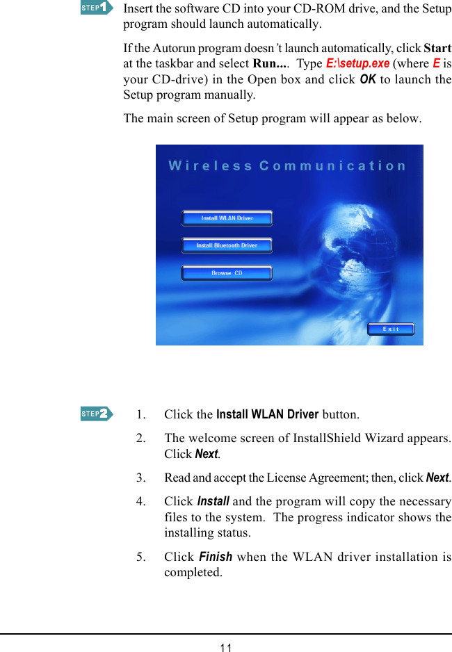 11Insert the software CD into your CD-ROM drive, and the Setupprogram should launch automatically.If the Autorun program doesn’t launch automatically, click Startat the taskbar and select Run....  Type E:\setup.exe (where E isyour CD-drive) in the Open box and click OK to launch theSetup program manually.The main screen of Setup program will appear as below.    1. Click the Install WLAN Driver button.    2. The welcome screen of InstallShield Wizard appears.Click Next.    3. Read and accept the License Agreement; then, click Next.    4. Click Install and the program will copy the necessaryfiles to the system.  The progress indicator shows theinstalling status.    5. Click Finish when the WLAN driver installation iscompleted.STEP11111STEP22222