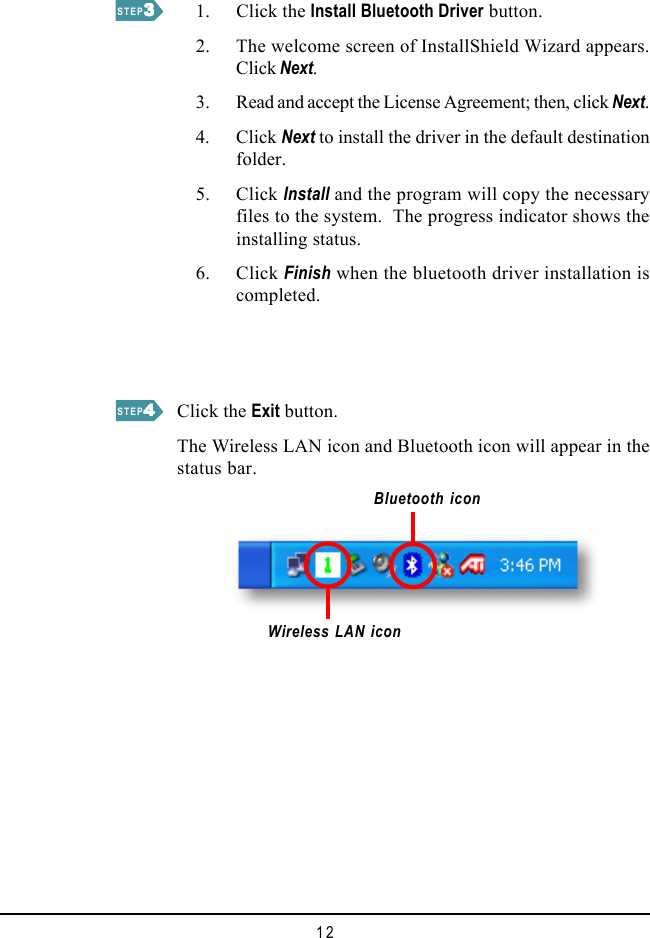 12    1. Click the Install Bluetooth Driver button.    2. The welcome screen of InstallShield Wizard appears.Click Next.    3. Read and accept the License Agreement; then, click Next.    4. Click Next to install the driver in the default destinationfolder.    5. Click Install and the program will copy the necessaryfiles to the system.  The progress indicator shows theinstalling status.    6. Click Finish when the bluetooth driver installation iscompleted.Wireless LAN iconSTEP33333STEP44444Click the Exit button.The Wireless LAN icon and Bluetooth icon will appear in thestatus bar.Bluetooth icon