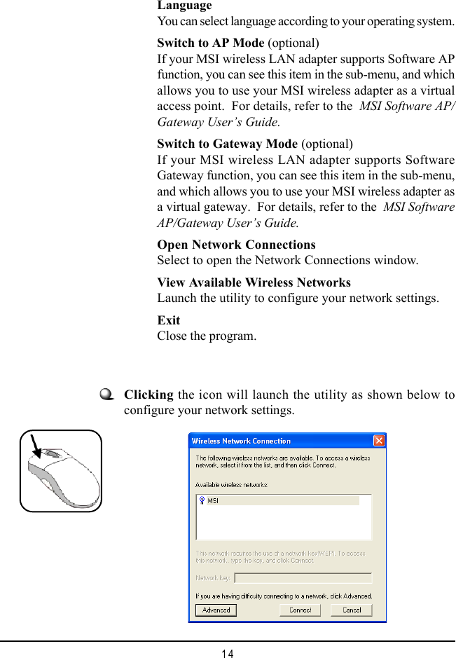 14LanguageYou can select language according to your operating system.Switch to AP Mode (optional)If your MSI wireless LAN adapter supports Software APfunction, you can see this item in the sub-menu, and whichallows you to use your MSI wireless adapter as a virtualaccess point.  For details, refer to the  MSI Software AP/Gateway User’s Guide.Switch to Gateway Mode (optional)If your MSI wireless LAN adapter supports SoftwareGateway function, you can see this item in the sub-menu,and which allows you to use your MSI wireless adapter asa virtual gateway.  For details, refer to the  MSI SoftwareAP/Gateway User’s Guide.Open Network ConnectionsSelect to open the Network Connections window.View Available Wireless NetworksLaunch the utility to configure your network settings.ExitClose the program.Clicking the icon will launch the utility as shown below toconfigure your network settings.