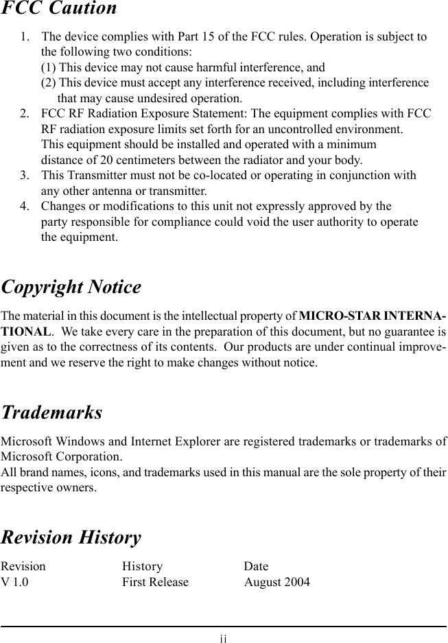 iiFCC Caution      1. The device complies with Part 15 of the FCC rules. Operation is subject tothe following two conditions:(1) This device may not cause harmful interference, and(2) This device must accept any interference received, including interference     that may cause undesired operation.      2. FCC RF Radiation Exposure Statement: The equipment complies with FCCRF radiation exposure limits set forth for an uncontrolled environment.This equipment should be installed and operated with a minimumdistance of 20 centimeters between the radiator and your body.      3. This Transmitter must not be co-located or operating in conjunction withany other antenna or transmitter.      4. Changes or modifications to this unit not expressly approved by theparty responsible for compliance could void the user authority to operatethe equipment.Copyright NoticeThe material in this document is the intellectual property of MICRO-STAR INTERNA-TIONAL.  We take every care in the preparation of this document, but no guarantee isgiven as to the correctness of its contents.  Our products are under continual improve-ment and we reserve the right to make changes without notice.TrademarksMicrosoft Windows and Internet Explorer are registered trademarks or trademarks ofMicrosoft Corporation.All brand names, icons, and trademarks used in this manual are the sole property of theirrespective owners.Revision HistoryRevision History DateV 1.0 First Release August 2004