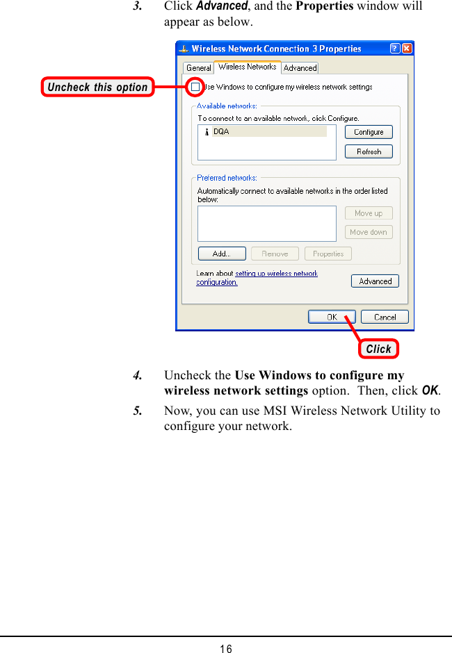 16   3. Click Advanced, and the Properties window willappear as below.   4. Uncheck the Use Windows to configure mywireless network settings option.  Then, click OK.   5. Now, you can use MSI Wireless Network Utility toconfigure your network.Uncheck this optionClick