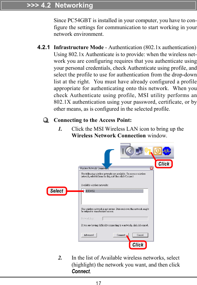 17Since PC54GBT is installed in your computer, you have to con-figure the settings for communication to start working in yournetwork environment.Select&gt;&gt;&gt; 4.2  Networking4.2.1Connecting to the Access Point:   1. Click the MSI Wireless LAN icon to bring up theWireless Network Connection window.Infrastructure Mode - Authentication (802.1x authentication)Using 802.1x Authenticate is to provide: when the wireless net-work you are configuring requires that you authenticate usingyour personal credentials, check Authenticate using profile, andselect the profile to use for authentication from the drop-downlist at the right.  You must have already configured a profileappropriate for authenticating onto this network.  When youcheck Authenticate using profile, MSI utility performs an802.1X authentication using your password, certificate, or byother means, as is configured in the selected profile.   2. In the list of Available wireless networks, select(highlight) the network you want, and then clickConnect.ClickClick