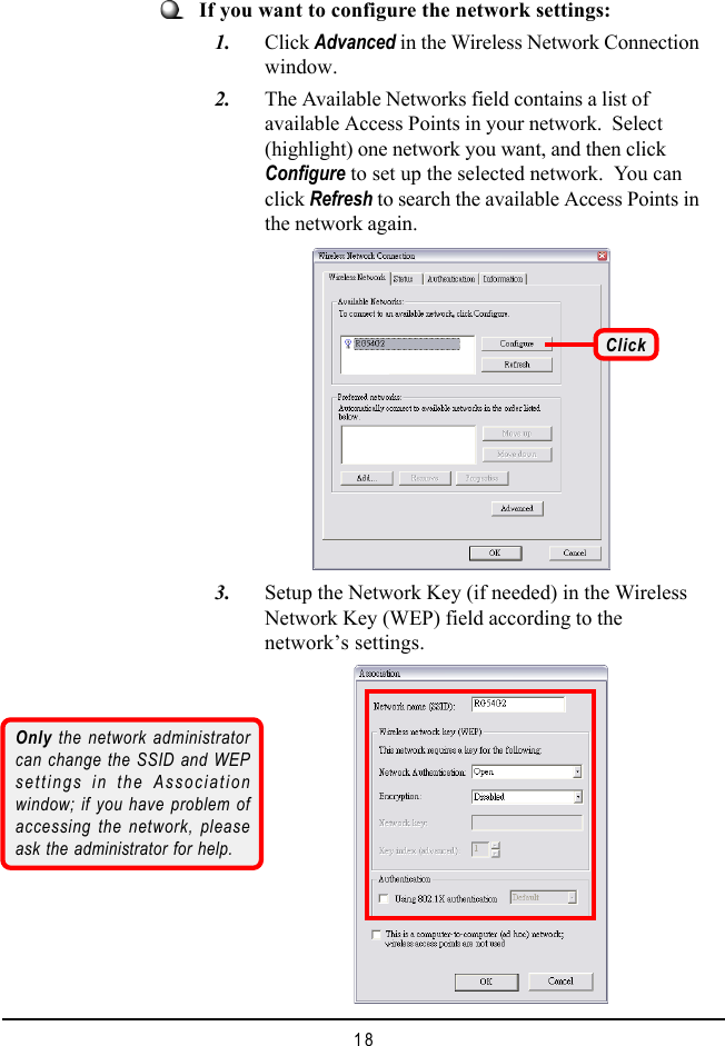 18If you want to configure the network settings:   1. Click Advanced in the Wireless Network Connectionwindow.   2. The Available Networks field contains a list ofavailable Access Points in your network.  Select(highlight) one network you want, and then clickConfigure to set up the selected network.  You canclick Refresh to search the available Access Points inthe network again.Click   3. Setup the Network Key (if needed) in the WirelessNetwork Key (WEP) field according to thenetwork’s settings.Only the network administratorcan change the SSID and WEPsettings in the Associationwindow; if you have problem ofaccessing the network, pleaseask the administrator for help.