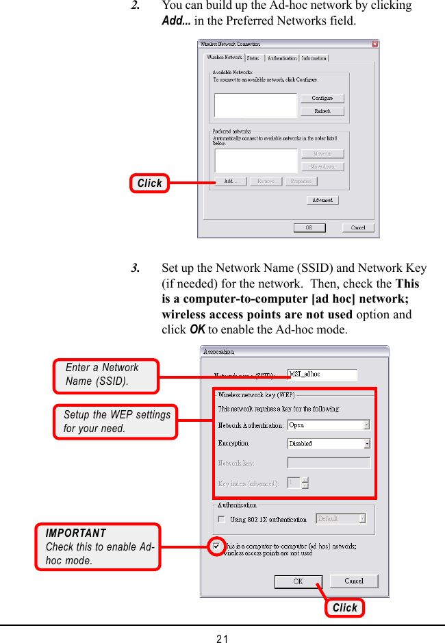 21   3. Set up the Network Name (SSID) and Network Key(if needed) for the network.  Then, check the Thisis a computer-to-computer [ad hoc] network;wireless access points are not used option andclick OK to enable the Ad-hoc mode.   2. You can build up the Ad-hoc network by clickingAdd... in the Preferred Networks field.ClickEnter a NetworkName (SSID).IMPORTANTCheck this to enable Ad-hoc mode.Setup the WEP settingsfor your need.Click