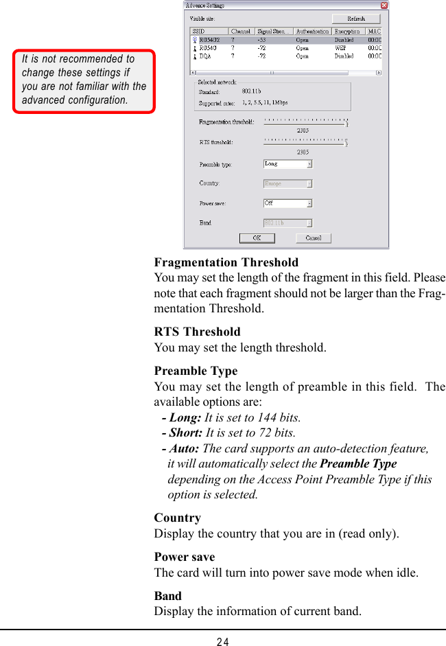 24Fragmentation ThresholdYou may set the length of the fragment in this field. Pleasenote that each fragment should not be larger than the Frag-mentation Threshold.RTS ThresholdYou may set the length threshold.Preamble TypeYou may set the length of preamble in this field.  Theavailable options are:- Long: It is set to 144 bits.- Short: It is set to 72 bits.- Auto: The card supports an auto-detection feature,  it will automatically select the Preamble Type  depending on the Access Point Preamble Type if this  option is selected.CountryDisplay the country that you are in (read only).Power saveThe card will turn into power save mode when idle.BandDisplay the information of current band.It is not recommended tochange these settings ifyou are not familiar with theadvanced configuration.