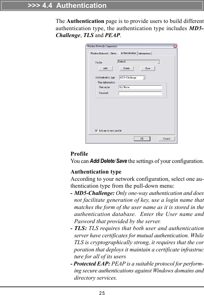 25ProfileYou can Add/Delete/Save the settings of your configuration.Authentication typeAccording to your network configuration, select one au-thentication type from the pull-down menu:- MD5-Challenge: Only one-way authentication and doesnot facilitate generation of key, use a login name thatmatches the form of the user name as it is stored in theauthentication database.  Enter the User name andPasword that provided by the server.- TLS: TLS requires that both user and authenticationserver have certificates for mutual authentication. WhileTLS is cryptographically strong, it requires that the corporation that deploys it maintain a certificate infrastructure for all of its users- Protected EAP: PEAP is a suitable protocol for perform-ing secure authentications against Windows domains anddirectory services.The Authentication page is to provide users to build differentauthentication type, the authentication type includes MD5-Challenge, TLS and PEAP.&gt;&gt;&gt; 4.4  Authentication