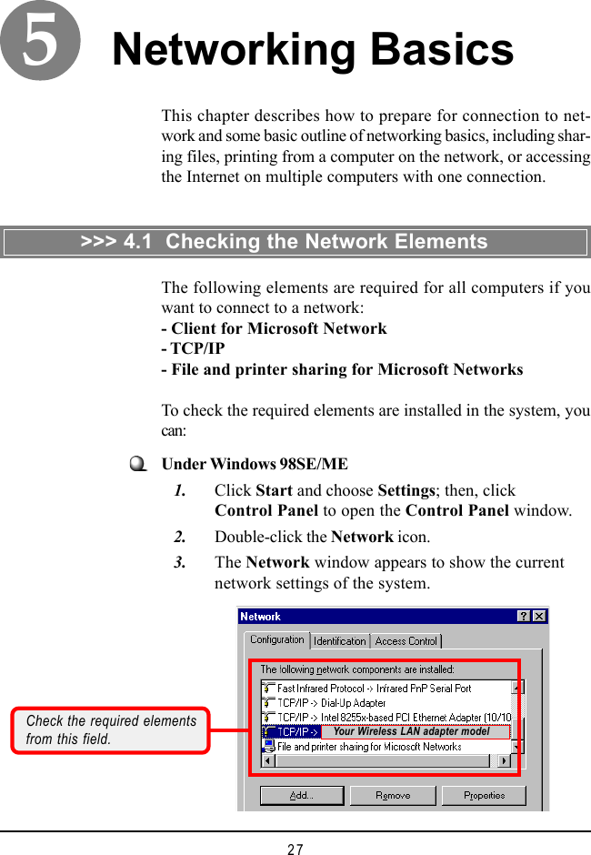 27This chapter describes how to prepare for connection to net-work and some basic outline of networking basics, including shar-ing files, printing from a computer on the network, or accessingthe Internet on multiple computers with one connection.Networking BasicsCheck the required elementsfrom this field.The following elements are required for all computers if youwant to connect to a network:- Client for Microsoft Network- TCP/IP- File and printer sharing for Microsoft NetworksTo check the required elements are installed in the system, youcan:&gt;&gt;&gt; 4.1  Checking the Network ElementsUnder Windows 98SE/ME   1. Click Start and choose Settings; then, clickControl Panel to open the Control Panel window.   2. Double-click the Network icon.   3. The Network window appears to show the currentnetwork settings of the system.Your Wireless LAN adapter model5