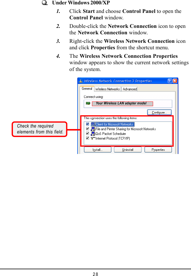 28Under Windows 2000/XP   1. Click Start and choose Control Panel to open theControl Panel window.   2. Double-click the Network Connection icon to openthe Network Connection window.   3. Right-click the Wireless Network Connection iconand click Properties from the shortcut menu.   4. The Wireless Network Connection Propertieswindow appears to show the current network settingsof the system.Check the requiredelements from this field.Your Wireless LAN adapter model