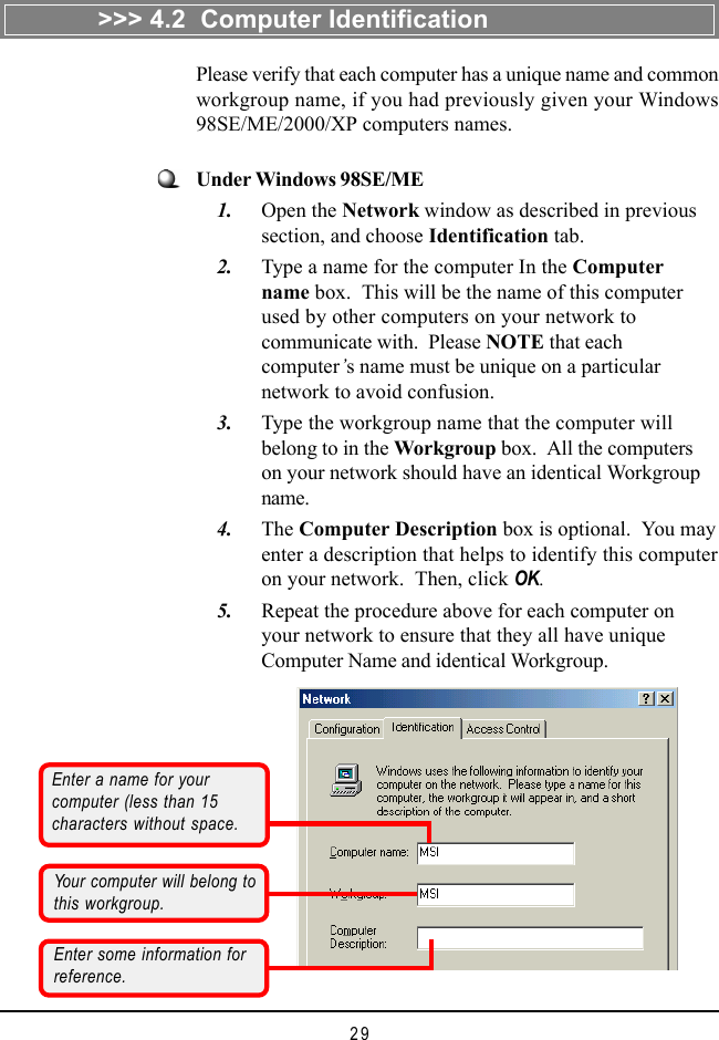 29&gt;&gt;&gt; 4.2  Computer IdentificationPlease verify that each computer has a unique name and commonworkgroup name, if you had previously given your Windows98SE/ME/2000/XP computers names.Enter a name for yourcomputer (less than 15characters without space.Your computer will belong tothis workgroup.Enter some information forreference.Under Windows 98SE/ME    1. Open the Network window as described in previoussection, and choose Identification tab.    2. Type a name for the computer In the Computername box.  This will be the name of this computerused by other computers on your network tocommunicate with.  Please NOTE that eachcomputer’s name must be unique on a particularnetwork to avoid confusion.    3. Type the workgroup name that the computer willbelong to in the Workgroup box.  All the computerson your network should have an identical Workgroupname.    4. The Computer Description box is optional.  You mayenter a description that helps to identify this computeron your network.  Then, click OK.    5. Repeat the procedure above for each computer onyour network to ensure that they all have uniqueComputer Name and identical Workgroup.