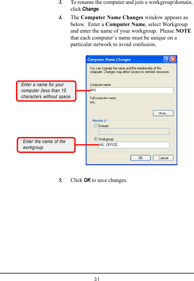 31    3. To rename the computer and join a workgroup/domain,click Change.    4. The Computer Name Changes window appears asbelow.  Enter a Computer Name, select Workgroupand enter the name of your workgroup.  Please NOTEthat each computer’s name must be unique on aparticular network to avoid confusion.    5. Click OK to save changes.Enter a name for yourcomputer (less than 15characters without space.Enter the name of theworkgroup.