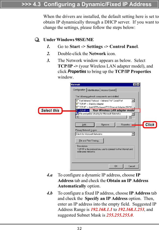 32   4.a To configure a dynamic IP address, choose IPAddress tab and check the Obtain an IP AddressAutomatically option.   4.b To configure a fixed IP address, choose IP Address taband check the  Specify an IP Address option.  Then,enter an IP address into the empty field.  Suggested IPAddress Range is 192.168.1.1 to 192.168.1.253, andsuggested Subnet Mask is 255.255.255.0.Under Windows 98SE/ME   1. Go to Start -&gt; Settings -&gt; Control Panel.   2. Double-click the Network icon.   3. The Network window appears as below.  SelectTCP/IP -&gt; (your Wireless LAN adapter model), andclick Properties to bring up the TCP/IP Propertieswindow.Select thisWhen the drivers are installed, the default setting here is set toobtain IP dynamically through a DHCP server.  If you want tochange the settings, please follow the steps below:ClickYour Wireless LAN adapter model&gt;&gt;&gt; 4.3  Configuring a Dynamic/Fixed IP Address