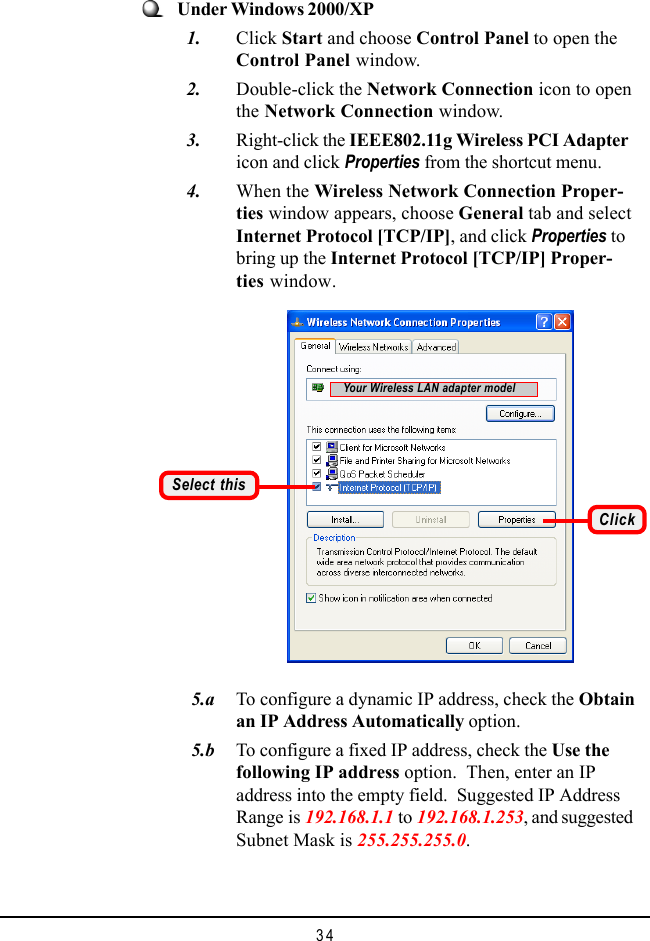 34   5.a To configure a dynamic IP address, check the Obtainan IP Address Automatically option.   5.b To configure a fixed IP address, check the Use thefollowing IP address option.  Then, enter an IPaddress into the empty field.  Suggested IP AddressRange is 192.168.1.1 to 192.168.1.253, and suggestedSubnet Mask is 255.255.255.0.Under Windows 2000/XP  1. Click Start and choose Control Panel to open theControl Panel window.  2. Double-click the Network Connection icon to openthe Network Connection window.  3. Right-click the IEEE802.11g Wireless PCI Adaptericon and click Properties from the shortcut menu.  4. When the Wireless Network Connection Proper-ties window appears, choose General tab and selectInternet Protocol [TCP/IP], and click Properties tobring up the Internet Protocol [TCP/IP] Proper-ties window.Select thisClickYour Wireless LAN adapter model