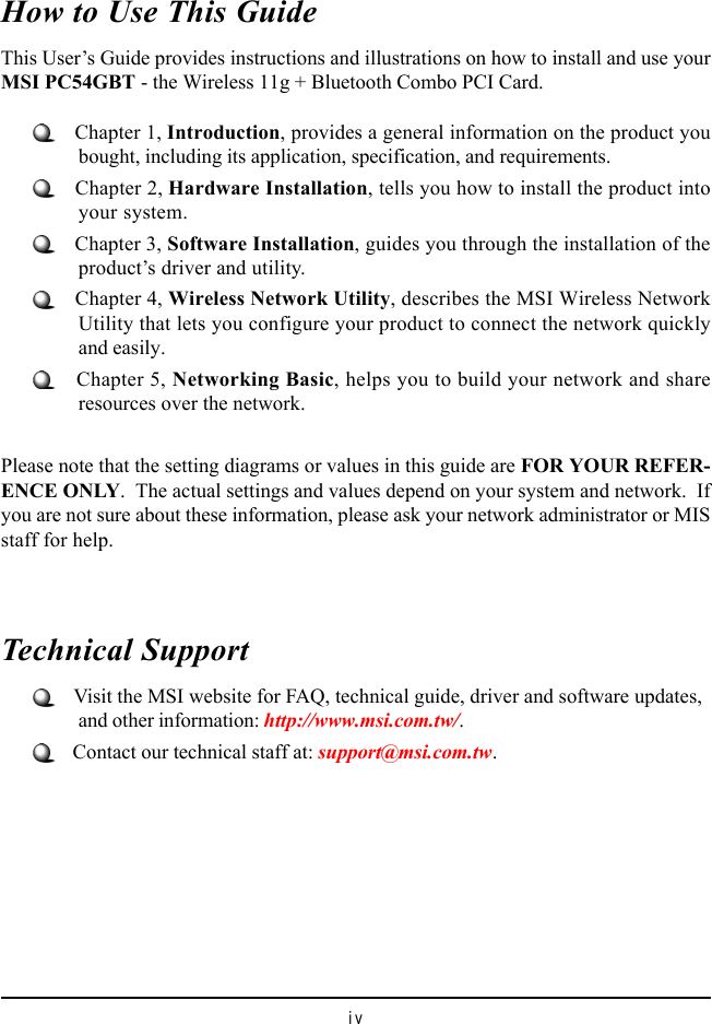 ivHow to Use This GuideThis User’s Guide provides instructions and illustrations on how to install and use yourMSI PC54GBT - the Wireless 11g + Bluetooth Combo PCI Card.   Chapter 1, Introduction, provides a general information on the product youbought, including its application, specification, and requirements.   Chapter 2, Hardware Installation, tells you how to install the product intoyour system.   Chapter 3, Software Installation, guides you through the installation of theproduct’s driver and utility.   Chapter 4, Wireless Network Utility, describes the MSI Wireless NetworkUtility that lets you configure your product to connect the network quicklyand easily.   Chapter 5, Networking Basic, helps you to build your network and shareresources over the network.Please note that the setting diagrams or values in this guide are FOR YOUR REFER-ENCE ONLY.  The actual settings and values depend on your system and network.  Ifyou are not sure about these information, please ask your network administrator or MISstaff for help.Technical Support   Visit the MSI website for FAQ, technical guide, driver and software updates,and other information: http://www.msi.com.tw/.   Contact our technical staff at: support@msi.com.tw.