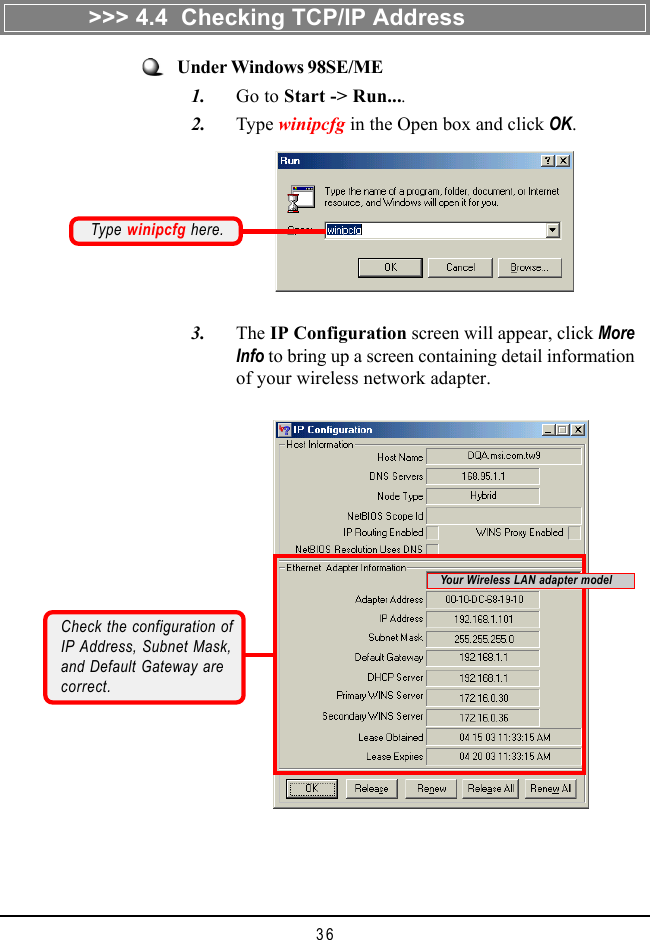 36Under Windows 98SE/ME   1. Go to Start -&gt; Run....   2. Type winipcfg in the Open box and click OK.Type winipcfg here.   3. The IP Configuration screen will appear, click MoreInfo to bring up a screen containing detail informationof your wireless network adapter.Check the configuration ofIP Address, Subnet Mask,and Default Gateway arecorrect.&gt;&gt;&gt; 4.4  Checking TCP/IP AddressYour Wireless LAN adapter model