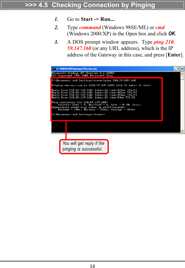 38   1. Go to Start -&gt; Run....   2. Type command (Windows 98SE/ME) or cmd(Windows 2000/XP) in the Open box and click OK.   3. A DOS prompt window appears.  Type ping 210.59.147.160 (or any URL address), which is the IPaddress of the Gateway in this case, and press [Enter].You will get reply if thepinging is successful.&gt;&gt;&gt; 4.5  Checking Connection by Pinging