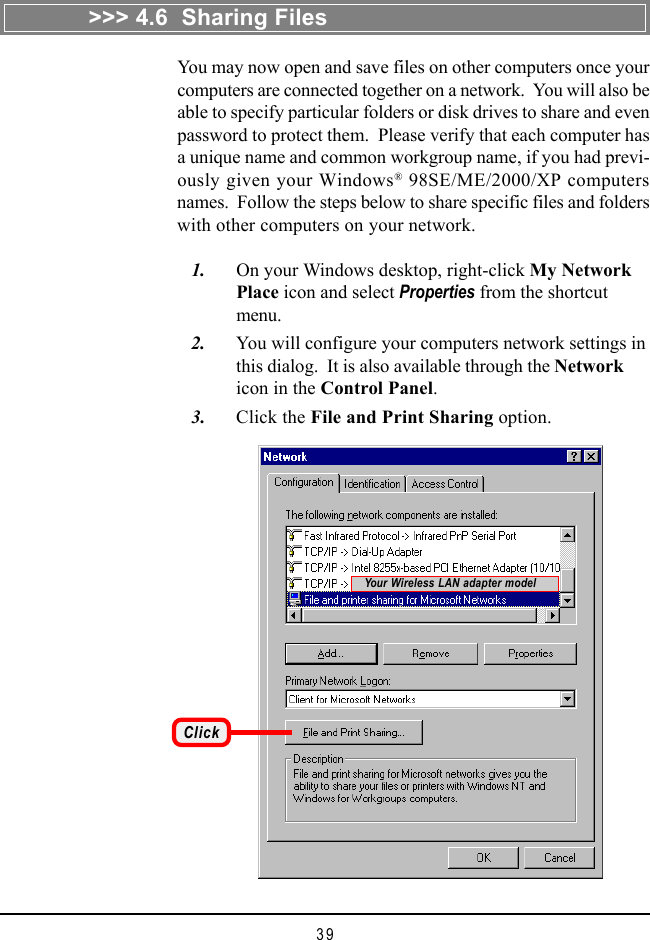 39You may now open and save files on other computers once yourcomputers are connected together on a network.  You will also beable to specify particular folders or disk drives to share and evenpassword to protect them.  Please verify that each computer hasa unique name and common workgroup name, if you had previ-ously given your Windows® 98SE/ME/2000/XP computersnames.  Follow the steps below to share specific files and folderswith other computers on your network.   1. On your Windows desktop, right-click My NetworkPlace icon and select Properties from the shortcutmenu.   2. You will configure your computers network settings inthis dialog.  It is also available through the Networkicon in the Control Panel.   3. Click the File and Print Sharing option.&gt;&gt;&gt; 4.6  Sharing FilesClickYour Wireless LAN adapter model