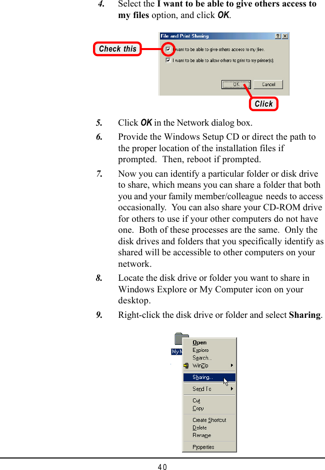 40    4. Select the I want to be able to give others access tomy files option, and click OK.Check this   5. Click OK in the Network dialog box.   6. Provide the Windows Setup CD or direct the path tothe proper location of the installation files ifprompted.  Then, reboot if prompted.   7. Now you can identify a particular folder or disk driveto share, which means you can share a folder that bothyou and your family member/colleague needs to accessoccasionally.  You can also share your CD-ROM drivefor others to use if your other computers do not haveone.  Both of these processes are the same.  Only thedisk drives and folders that you specifically identify asshared will be accessible to other computers on yournetwork.   8. Locate the disk drive or folder you want to share inWindows Explore or My Computer icon on yourdesktop.   9. Right-click the disk drive or folder and select Sharing.Click