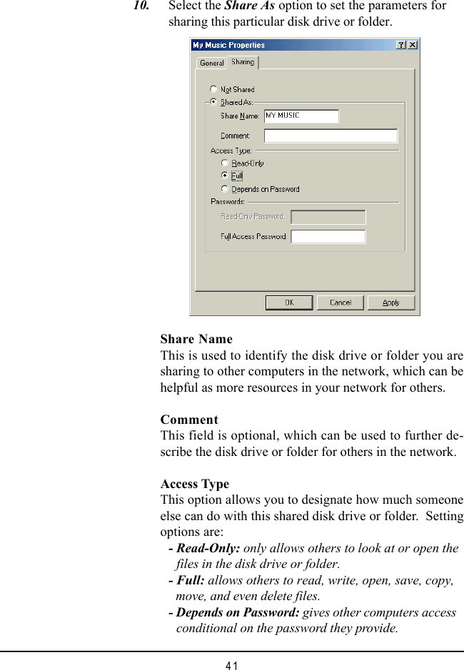 41  10. Select the Share As option to set the parameters forsharing this particular disk drive or folder.Share NameThis is used to identify the disk drive or folder you aresharing to other computers in the network, which can behelpful as more resources in your network for others.CommentThis field is optional, which can be used to further de-scribe the disk drive or folder for others in the network.Access TypeThis option allows you to designate how much someoneelse can do with this shared disk drive or folder.  Settingoptions are:- Read-Only: only allows others to look at or open the     files in the disk drive or folder.- Full: allows others to read, write, open, save, copy,     move, and even delete files.- Depends on Password: gives other computers access     conditional on the password they provide.