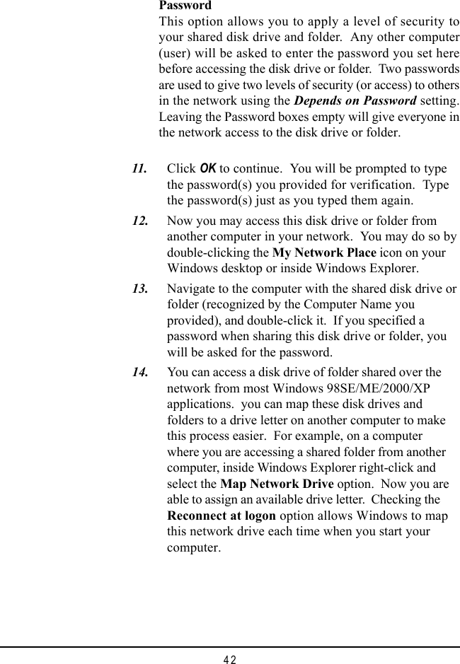 42PasswordThis option allows you to apply a level of security toyour shared disk drive and folder.  Any other computer(user) will be asked to enter the password you set herebefore accessing the disk drive or folder.  Two passwordsare used to give two levels of security (or access) to othersin the network using the Depends on Password setting.Leaving the Password boxes empty will give everyone inthe network access to the disk drive or folder.  11. Click OK to continue.  You will be prompted to typethe password(s) you provided for verification.  Typethe password(s) just as you typed them again.  12. Now you may access this disk drive or folder fromanother computer in your network.  You may do so bydouble-clicking the My Network Place icon on yourWindows desktop or inside Windows Explorer.  13. Navigate to the computer with the shared disk drive orfolder (recognized by the Computer Name youprovided), and double-click it.  If you specified apassword when sharing this disk drive or folder, youwill be asked for the password.  14. You can access a disk drive of folder shared over thenetwork from most Windows 98SE/ME/2000/XPapplications.  you can map these disk drives andfolders to a drive letter on another computer to makethis process easier.  For example, on a computerwhere you are accessing a shared folder from anothercomputer, inside Windows Explorer right-click andselect the Map Network Drive option.  Now you areable to assign an available drive letter.  Checking theReconnect at logon option allows Windows to mapthis network drive each time when you start yourcomputer.