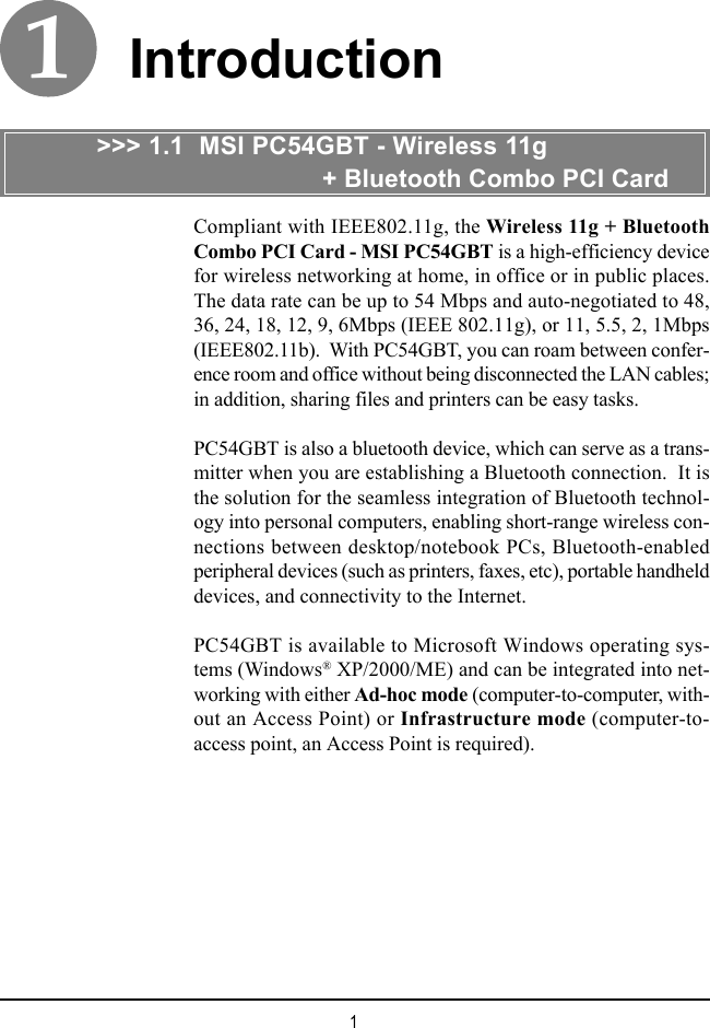 1IntroductionCompliant with IEEE802.11g, the Wireless 11g + BluetoothCombo PCI Card - MSI PC54GBT is a high-efficiency devicefor wireless networking at home, in office or in public places.The data rate can be up to 54 Mbps and auto-negotiated to 48,36, 24, 18, 12, 9, 6Mbps (IEEE 802.11g), or 11, 5.5, 2, 1Mbps(IEEE802.11b).  With PC54GBT, you can roam between confer-ence room and office without being disconnected the LAN cables;in addition, sharing files and printers can be easy tasks.PC54GBT is also a bluetooth device, which can serve as a trans-mitter when you are establishing a Bluetooth connection.  It isthe solution for the seamless integration of Bluetooth technol-ogy into personal computers, enabling short-range wireless con-nections between desktop/notebook PCs, Bluetooth-enabledperipheral devices (such as printers, faxes, etc), portable handhelddevices, and connectivity to the Internet.PC54GBT is available to Microsoft Windows operating sys-tems (Windows® XP/2000/ME) and can be integrated into net-working with either Ad-hoc mode (computer-to-computer, with-out an Access Point) or Infrastructure mode (computer-to-access point, an Access Point is required).&gt;&gt;&gt; 1.1  MSI PC54GBT - Wireless 11g                                + Bluetooth Combo PCI Card1