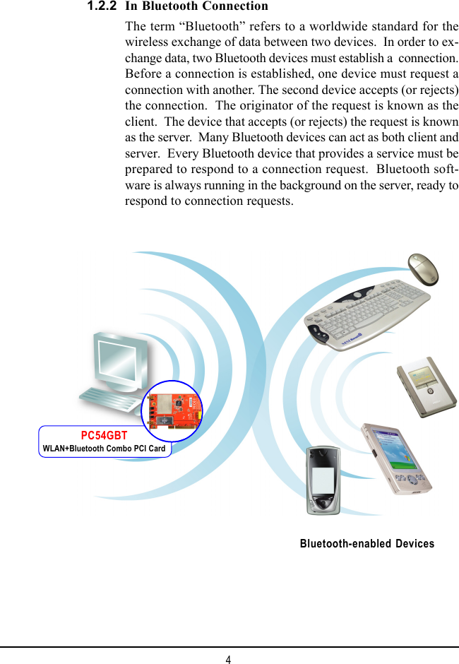 4In Bluetooth ConnectionThe term “Bluetooth” refers to a worldwide standard for thewireless exchange of data between two devices.  In order to ex-change data, two Bluetooth devices must establish a  connection.Before a connection is established, one device must request aconnection with another. The second device accepts (or rejects)the connection.  The originator of the request is known as theclient.  The device that accepts (or rejects) the request is knownas the server.  Many Bluetooth devices can act as both client andserver.  Every Bluetooth device that provides a service must beprepared to respond to a connection request.  Bluetooth soft-ware is always running in the background on the server, ready torespond to connection requests.1.2.2Bluetooth-enabled DevicesPC54GBTWLAN+Bluetooth Combo PCI Card