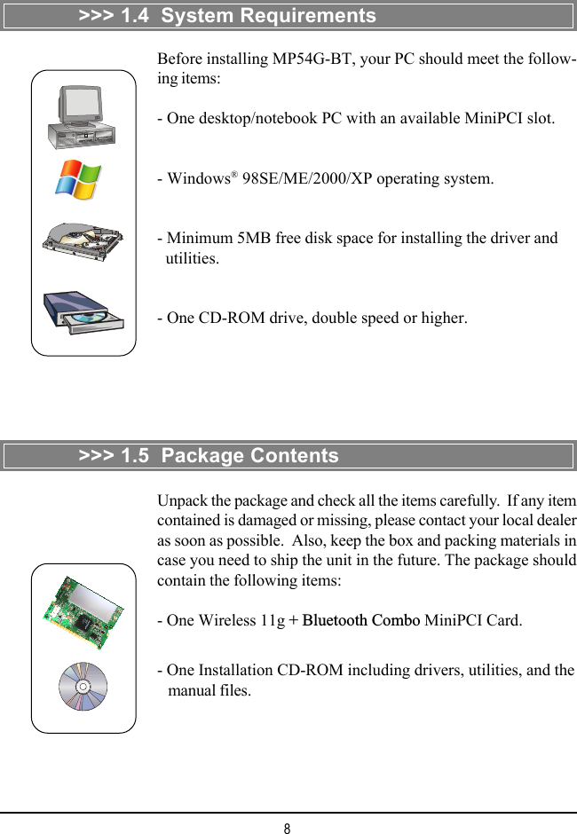 8&gt;&gt;&gt; 1.4  System RequirementsBefore installing MP54G-BT, your PC should meet the follow-ing items:- One desktop/notebook PC with an available MiniPCI slot.- Windows® 98SE/ME/2000/XP operating system.- Minimum 5MB free disk space for installing the driver and  utilities.- One CD-ROM drive, double speed or higher.&gt;&gt;&gt; 1.5  Package ContentsUnpack the package and check all the items carefully.  If any itemcontained is damaged or missing, please contact your local dealeras soon as possible.  Also, keep the box and packing materials incase you need to ship the unit in the future. The package shouldcontain the following items:- One Wireless 11g + Bluetooth Combo MiniPCI Card.- One Installation CD-ROM including drivers, utilities, and the   manual files.