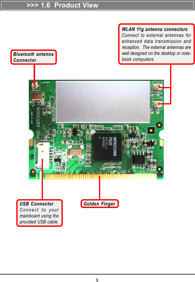 9&gt;&gt;&gt; 1.6  Product ViewGolden FingerWLAN 11g antenna connectorsConnect to external antennas forenhanced data transmission andreception.  The external antennas arewell designed on the desktop or note-book computers.USB ConnectorConnect to yourmainboard using theprovided USB cable.Bluetooth antennaConnector