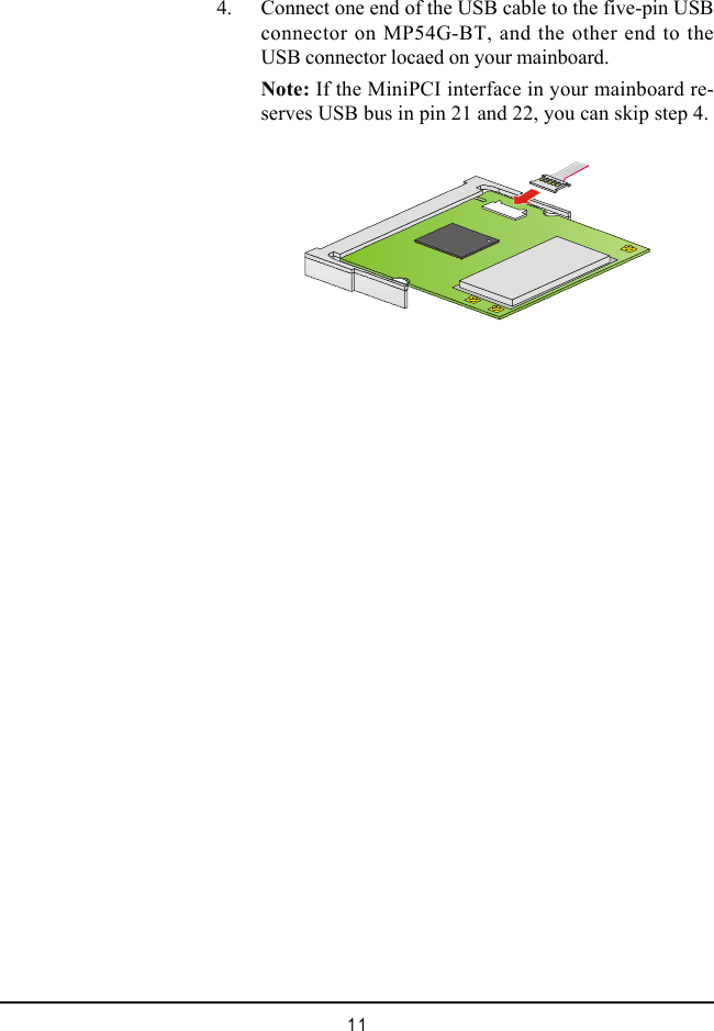 11    4. Connect one end of the USB cable to the five-pin USBconnector on MP54G-BT, and the other end to theUSB connector locaed on your mainboard.Note: If the MiniPCI interface in your mainboard re-serves USB bus in pin 21 and 22, you can skip step 4.