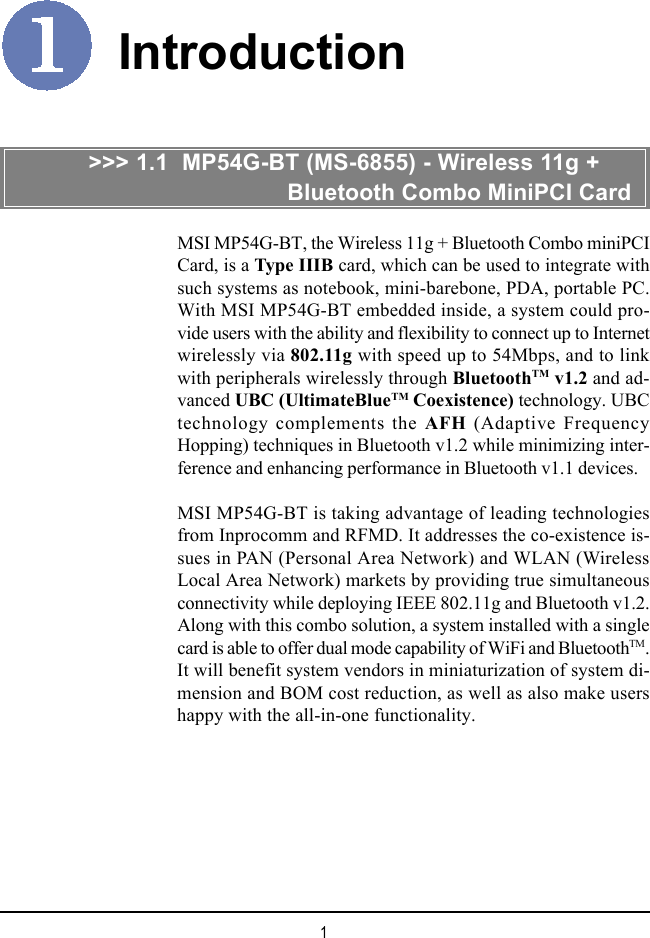 1IntroductionMSI MP54G-BT, the Wireless 11g + Bluetooth Combo miniPCICard, is a Type IIIB card, which can be used to integrate withsuch systems as notebook, mini-barebone, PDA, portable PC.With MSI MP54G-BT embedded inside, a system could pro-vide users with the ability and flexibility to connect up to Internetwirelessly via 802.11g with speed up to 54Mbps, and to linkwith peripherals wirelessly through BluetoothTM v1.2 and ad-vanced UBC (UltimateBlueTM Coexistence) technology. UBCtechnology complements the AFH (Adaptive FrequencyHopping) techniques in Bluetooth v1.2 while minimizing inter-ference and enhancing performance in Bluetooth v1.1 devices.MSI MP54G-BT is taking advantage of leading technologiesfrom Inprocomm and RFMD. It addresses the co-existence is-sues in PAN (Personal Area Network) and WLAN (WirelessLocal Area Network) markets by providing true simultaneousconnectivity while deploying IEEE 802.11g and Bluetooth v1.2.Along with this combo solution, a system installed with a singlecard is able to offer dual mode capability of WiFi and BluetoothTM.It will benefit system vendors in miniaturization of system di-mension and BOM cost reduction, as well as also make usershappy with the all-in-one functionality.&gt;&gt;&gt; 1.1  MP54G-BT (MS-6855) - Wireless 11g +                           Bluetooth Combo MiniPCI Card