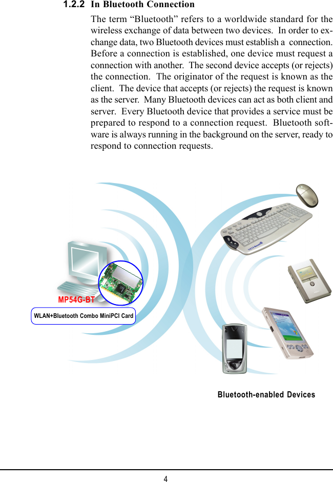 4In Bluetooth ConnectionThe term “Bluetooth” refers to a worldwide standard for thewireless exchange of data between two devices.  In order to ex-change data, two Bluetooth devices must establish a  connection.Before a connection is established, one device must request aconnection with another.  The second device accepts (or rejects)the connection.  The originator of the request is known as theclient.  The device that accepts (or rejects) the request is knownas the server.  Many Bluetooth devices can act as both client andserver.  Every Bluetooth device that provides a service must beprepared to respond to a connection request.  Bluetooth soft-ware is always running in the background on the server, ready torespond to connection requests.1.2.2Bluetooth-enabled DevicesWLAN+Bluetooth Combo MiniPCI CardMP54G-BT