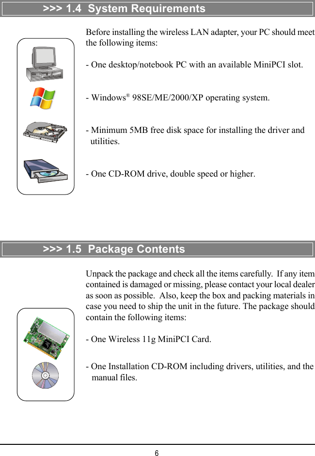 6&gt;&gt;&gt; 1.4  System RequirementsBefore installing the wireless LAN adapter, your PC should meetthe following items:- One desktop/notebook PC with an available MiniPCI slot.- Windows® 98SE/ME/2000/XP operating system.- Minimum 5MB free disk space for installing the driver and  utilities.- One CD-ROM drive, double speed or higher.&gt;&gt;&gt; 1.5  Package ContentsUnpack the package and check all the items carefully.  If any itemcontained is damaged or missing, please contact your local dealeras soon as possible.  Also, keep the box and packing materials incase you need to ship the unit in the future. The package shouldcontain the following items:- One Wireless 11g MiniPCI Card.- One Installation CD-ROM including drivers, utilities, and the   manual files.