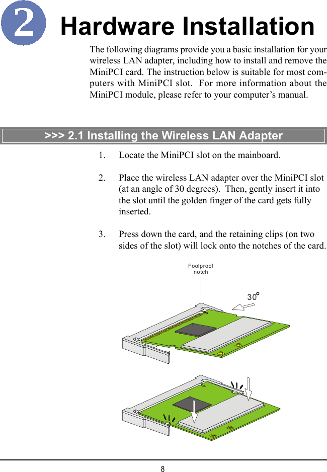 8The following diagrams provide you a basic installation for yourwireless LAN adapter, including how to install and remove theMiniPCI card. The instruction below is suitable for most com-puters with MiniPCI slot.  For more information about theMiniPCI module, please refer to your computer’s manual.Hardware Installation&gt;&gt;&gt; 2.1 Installing the Wireless LAN Adapter30Foolproof notch    1. Locate the MiniPCI slot on the mainboard.    2. Place the wireless LAN adapter over the MiniPCI slot(at an angle of 30 degrees).  Then, gently insert it intothe slot until the golden finger of the card gets fullyinserted.    3. Press down the card, and the retaining clips (on twosides of the slot) will lock onto the notches of the card.