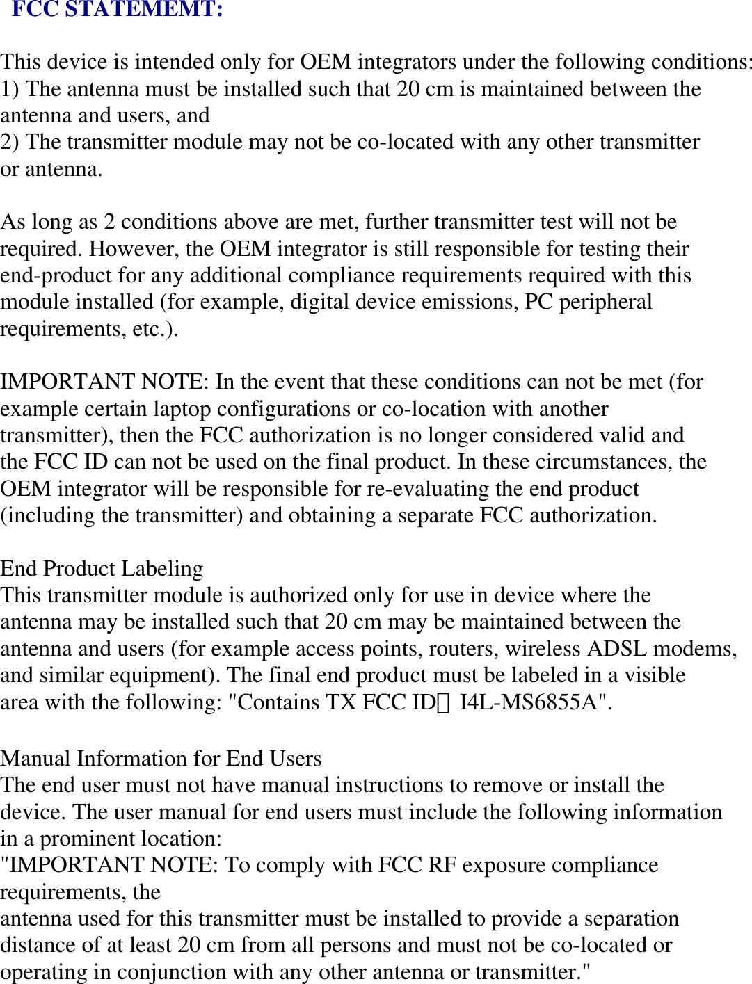  FCC STATEMEMT:  This device is intended only for OEM integrators under the following conditions: 1) The antenna must be installed such that 20 cm is maintained between the antenna and users, and 2) The transmitter module may not be co-located with any other transmitter or antenna.  As long as 2 conditions above are met, further transmitter test will not be required. However, the OEM integrator is still responsible for testing their end-product for any additional compliance requirements required with this module installed (for example, digital device emissions, PC peripheral requirements, etc.).  IMPORTANT NOTE: In the event that these conditions can not be met (for example certain laptop configurations or co-location with another transmitter), then the FCC authorization is no longer considered valid and the FCC ID can not be used on the final product. In these circumstances, the OEM integrator will be responsible for re-evaluating the end product (including the transmitter) and obtaining a separate FCC authorization.  End Product Labeling This transmitter module is authorized only for use in device where the antenna may be installed such that 20 cm may be maintained between the antenna and users (for example access points, routers, wireless ADSL modems, and similar equipment). The final end product must be labeled in a visible area with the following: &quot;Contains TX FCC ID：I4L-MS6855A&quot;.  Manual Information for End Users The end user must not have manual instructions to remove or install the device. The user manual for end users must include the following information in a prominent location: &quot;IMPORTANT NOTE: To comply with FCC RF exposure compliance requirements, the antenna used for this transmitter must be installed to provide a separation distance of at least 20 cm from all persons and must not be co-located or operating in conjunction with any other antenna or transmitter.&quot; 