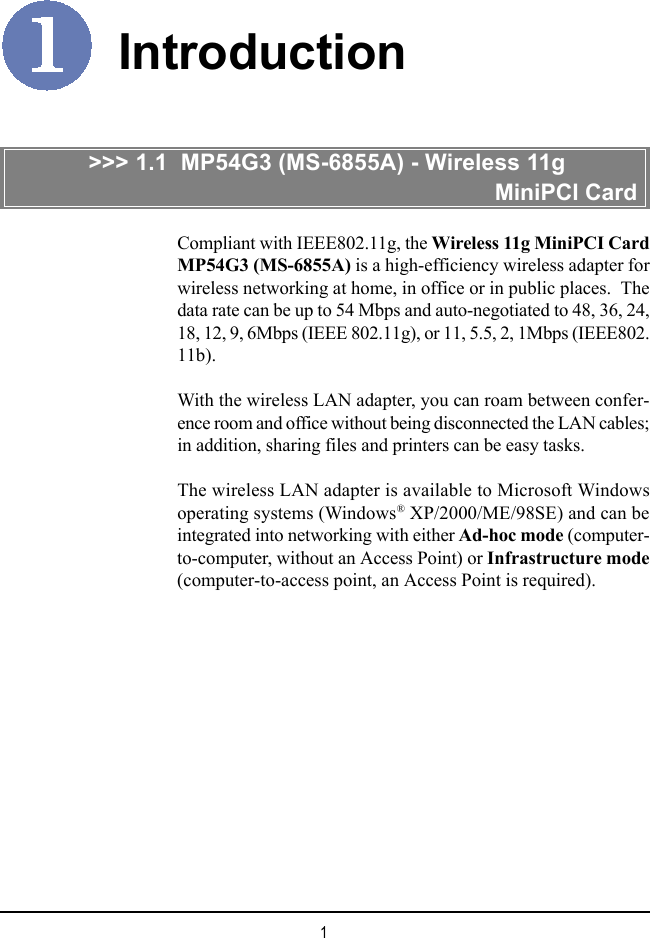 1IntroductionCompliant with IEEE802.11g, the Wireless 11g MiniPCI CardMP54G3 (MS-6855A) is a high-efficiency wireless adapter forwireless networking at home, in office or in public places.  Thedata rate can be up to 54 Mbps and auto-negotiated to 48, 36, 24,18, 12, 9, 6Mbps (IEEE 802.11g), or 11, 5.5, 2, 1Mbps (IEEE802.11b).With the wireless LAN adapter, you can roam between confer-ence room and office without being disconnected the LAN cables;in addition, sharing files and printers can be easy tasks.The wireless LAN adapter is available to Microsoft Windowsoperating systems (Windows® XP/2000/ME/98SE) and can beintegrated into networking with either Ad-hoc mode (computer-to-computer, without an Access Point) or Infrastructure mode(computer-to-access point, an Access Point is required).&gt;&gt;&gt; 1.1  MP54G3 (MS-6855A) - Wireless 11g                                                            MiniPCI Card