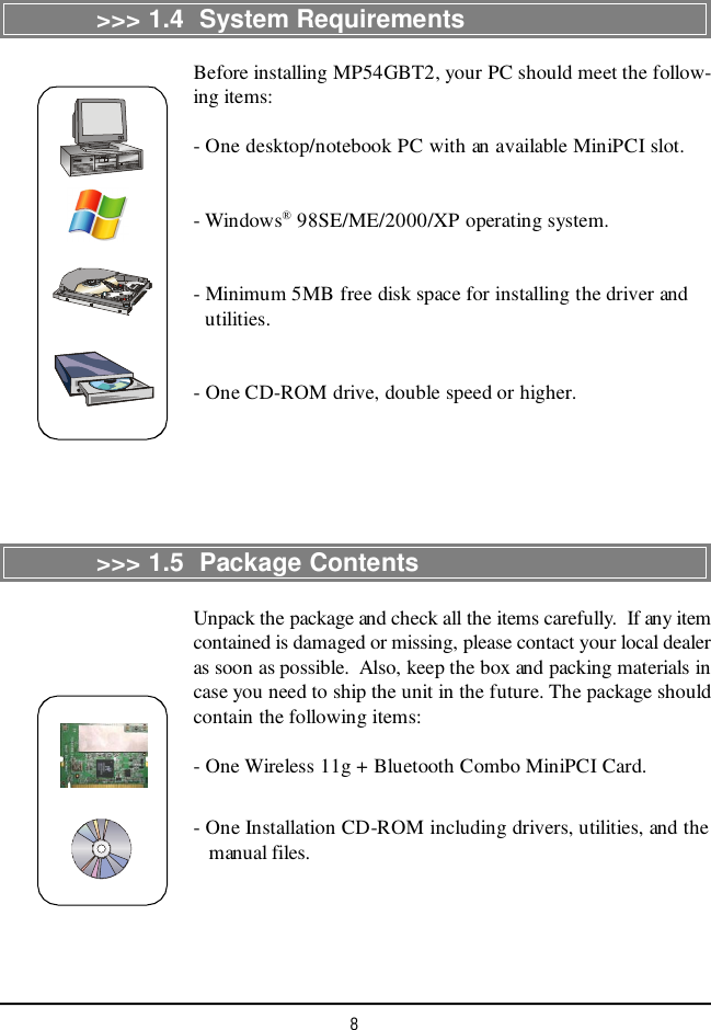 8&gt;&gt;&gt; 1.4  System RequirementsBefore installing MP54GBT2, your PC should meet the follow-ing items:- One desktop/notebook PC with an available MiniPCI slot.- Windows® 98SE/ME/2000/XP operating system.- Minimum 5MB free disk space for installing the driver and  utilities.- One CD-ROM drive, double speed or higher.&gt;&gt;&gt; 1.5  Package ContentsUnpack the package and check all the items carefully.  If any itemcontained is damaged or missing, please contact your local dealeras soon as possible.  Also, keep the box and packing materials incase you need to ship the unit in the future. The package shouldcontain the following items:- One Wireless 11g + Bluetooth Combo MiniPCI Card.- One Installation CD-ROM including drivers, utilities, and the   manual files.