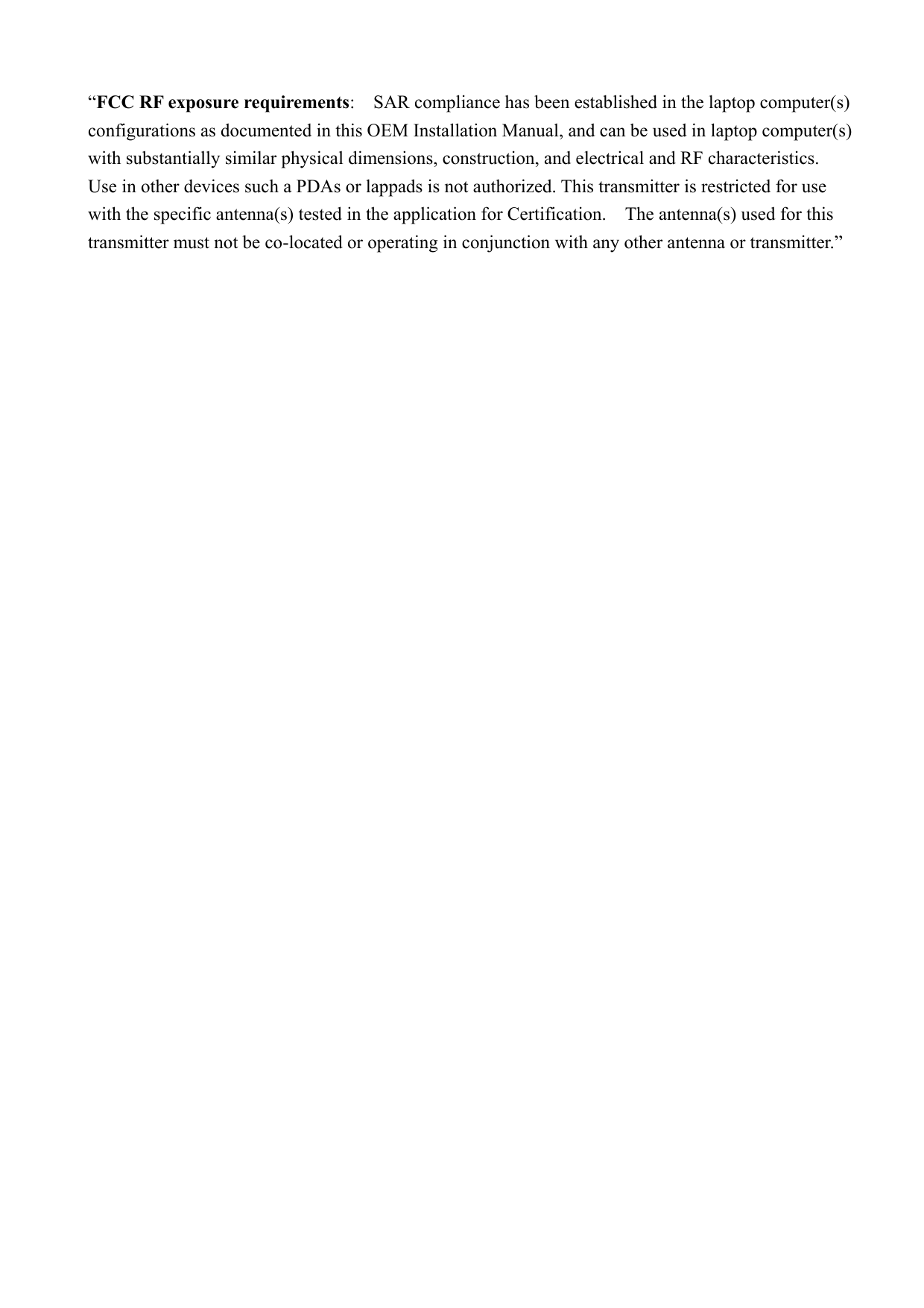 “FCC RF exposure requirements:    SAR compliance has been established in the laptop computer(s) configurations as documented in this OEM Installation Manual, and can be used in laptop computer(s) with substantially similar physical dimensions, construction, and electrical and RF characteristics.   Use in other devices such a PDAs or lappads is not authorized. This transmitter is restricted for use with the specific antenna(s) tested in the application for Certification.    The antenna(s) used for this transmitter must not be co-located or operating in conjunction with any other antenna or transmitter.”    