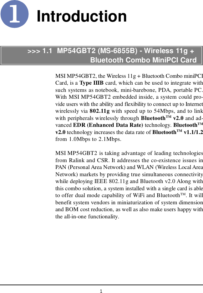 1IntroductionMSI MP54GBT2, the Wireless 11g + Bluetooth Combo miniPCICard, is a Type IIIB card, which can be used to integrate withsuch systems as notebook, mini-barebone, PDA, portable PC.With MSI MP54GBT2 embedded inside, a system could pro-vide users with the ability and flexibility to connect up to Internetwirelessly via 802.11g with speed up to 54Mbps, and to linkwith peripherals wirelessly through BluetoothTM v2.0 and ad-vanced EDR (Enhanced Data Rate) technology. BluetoothTMv2.0 technology increases the data rate of BluetoothTM v1.1/1.2from 1.0Mbps to 2.1Mbps.MSI MP54GBT2 is taking advantage of leading technologiesfrom Ralink and CSR. It addresses the co-existence issues inPAN (Personal Area Network) and WLAN (Wireless Local AreaNetwork) markets by providing true simultaneous connectivitywhile deploying IEEE 802.11g and Bluetooth v2.0 Along withthis combo solution, a system installed with a single card is ableto offer dual mode capability of WiFi and BluetoothTM. It willbenefit system vendors in miniaturization of system dimensionand BOM cost reduction, as well as also make users happy withthe all-in-one functionality.&gt;&gt;&gt; 1.1  MP54GBT2 (MS-6855B) - Wireless 11g +                           Bluetooth Combo MiniPCI Card