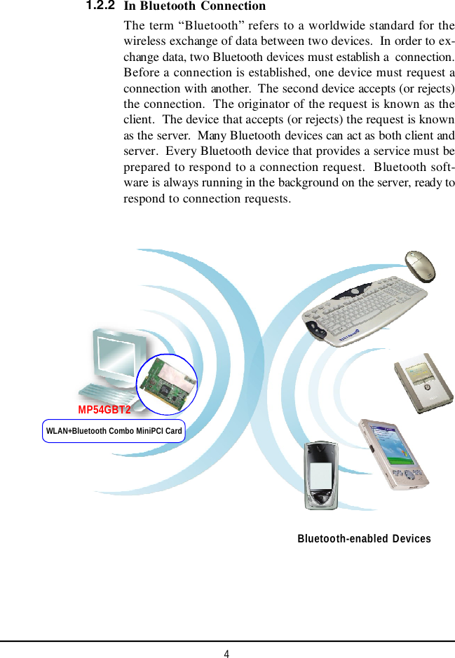 4In Bluetooth ConnectionThe term “Bluetooth” refers to a worldwide standard for thewireless exchange of data between two devices.  In order to ex-change data, two Bluetooth devices must establish a  connection.Before a connection is established, one device must request aconnection with another.  The second device accepts (or rejects)the connection.  The originator of the request is known as theclient.  The device that accepts (or rejects) the request is knownas the server.  Many Bluetooth devices can act as both client andserver.  Every Bluetooth device that provides a service must beprepared to respond to a connection request.  Bluetooth soft-ware is always running in the background on the server, ready torespond to connection requests.1.2.2Bluetooth-enabled DevicesWLAN+Bluetooth Combo MiniPCI CardMP54GBT2