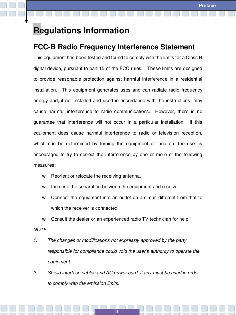  II  Preface Regulations Information FCC-B Radio Frequency Interference Statement This equipment has been tested and found to comply with the limits for a Class B digital device, pursuant to part 15 of the FCC rules.  These limits are designed to provide reasonable protection against harmful interference in a residential installation.  This equipment generates uses and can radiate radio frequency energy and, if not installed and used in accordance with the instructions, may cause harmful interference to radio communications.  However, there is no guarantee that interference will not occur in a particular installation.  If this equipment does cause harmful interference to radio or television reception, which can be determined by turning the equipment off and on, the user is encouraged to try to correct the interference by one or more of the following measures: w Reorient or relocate the receiving antenna. w Increase the separation between the equipment and receiver. w Connect the equipment into an outlet on a circuit different from that to which the receiver is connected. w Consult the dealer or an experienced radio TV technician for help. NOTE 1. The changes or modifications not expressly approved by the party responsible for compliance could void the user’s authority to operate the equipment. 2. Shield interface cables and AC power cord, if any must be used in order to comply with the emission limits. 